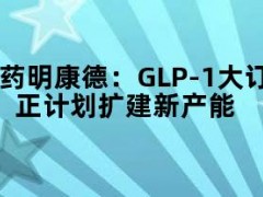 药明康德：GLP-1大订单是长期合同，正计划扩建新产能